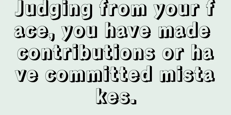 Judging from your face, you have made contributions or have committed mistakes.