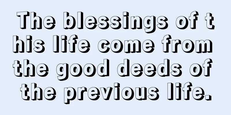 The blessings of this life come from the good deeds of the previous life.