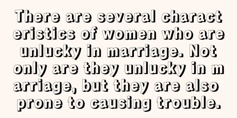 There are several characteristics of women who are unlucky in marriage. Not only are they unlucky in marriage, but they are also prone to causing trouble.