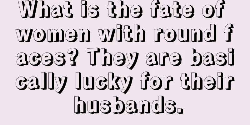 What is the fate of women with round faces? They are basically lucky for their husbands.