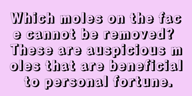 Which moles on the face cannot be removed? These are auspicious moles that are beneficial to personal fortune.