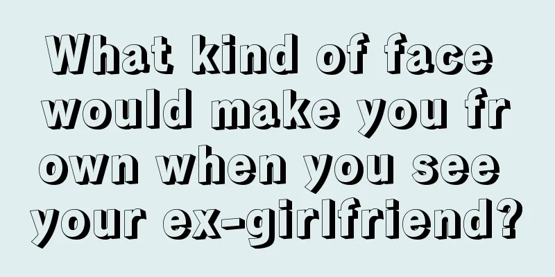 What kind of face would make you frown when you see your ex-girlfriend?