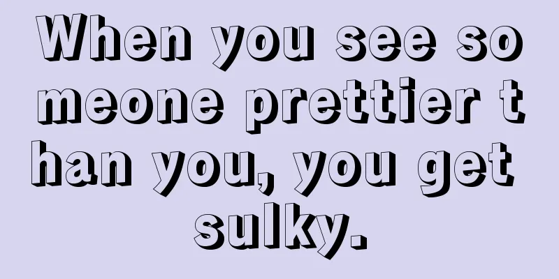 When you see someone prettier than you, you get sulky.