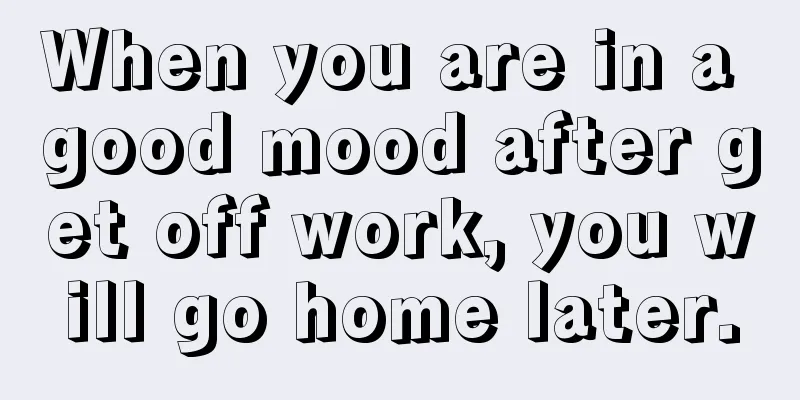 When you are in a good mood after get off work, you will go home later.
