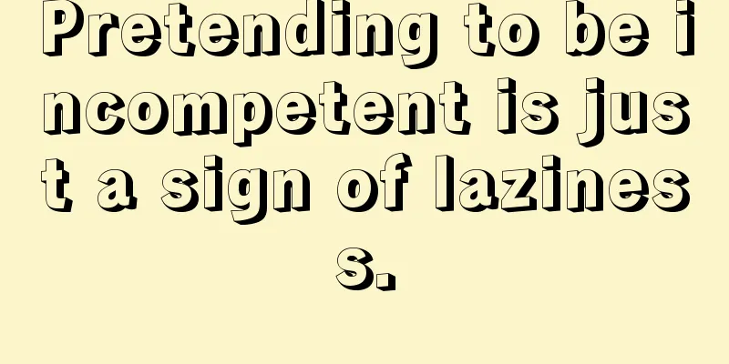 Pretending to be incompetent is just a sign of laziness.