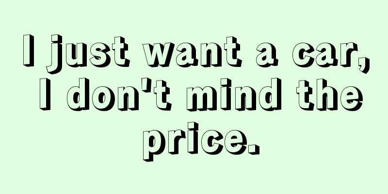 I just want a car, I don't mind the price.