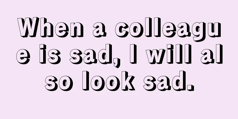 When a colleague is sad, I will also look sad.