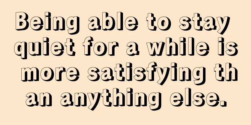 Being able to stay quiet for a while is more satisfying than anything else.