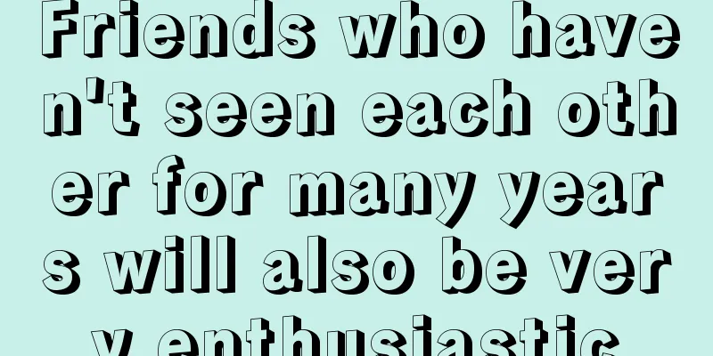 Friends who haven't seen each other for many years will also be very enthusiastic