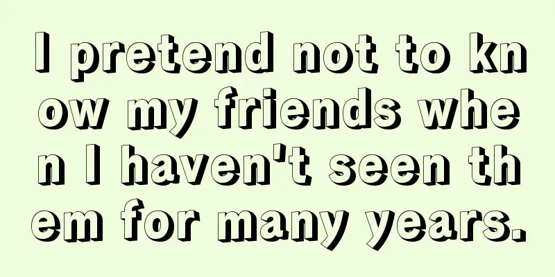 I pretend not to know my friends when I haven't seen them for many years.