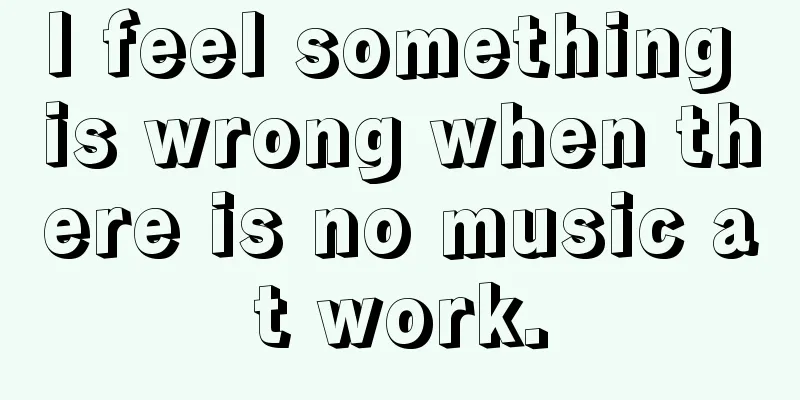 I feel something is wrong when there is no music at work.