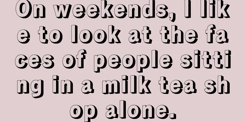 On weekends, I like to look at the faces of people sitting in a milk tea shop alone.