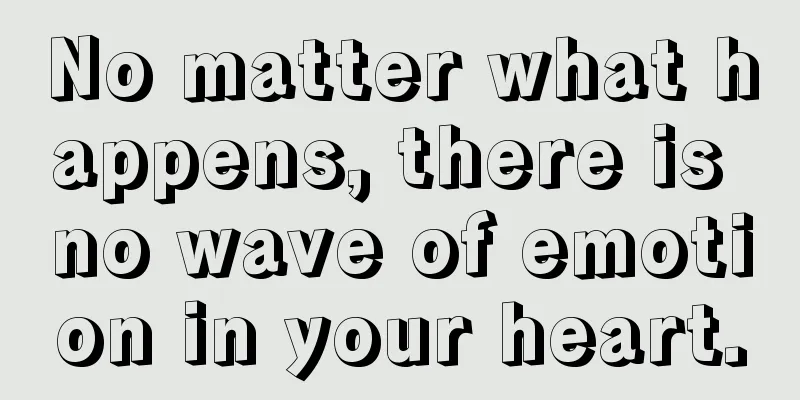 No matter what happens, there is no wave of emotion in your heart.