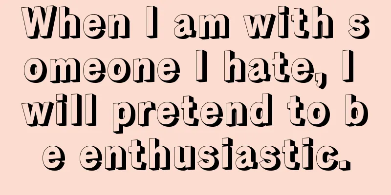 When I am with someone I hate, I will pretend to be enthusiastic.