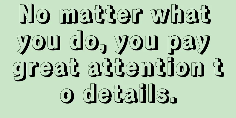 No matter what you do, you pay great attention to details.