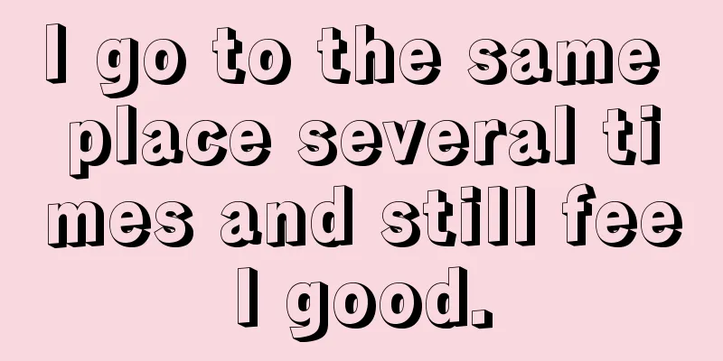 I go to the same place several times and still feel good.