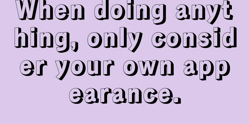 When doing anything, only consider your own appearance.
