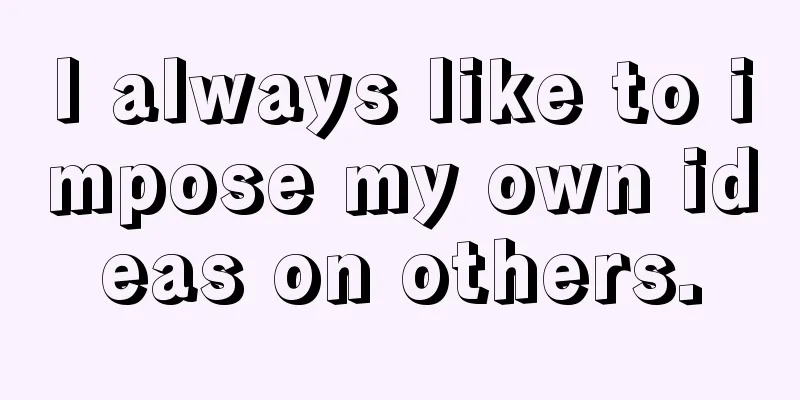 I always like to impose my own ideas on others.