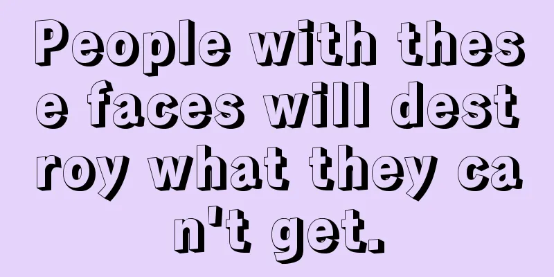 People with these faces will destroy what they can't get.