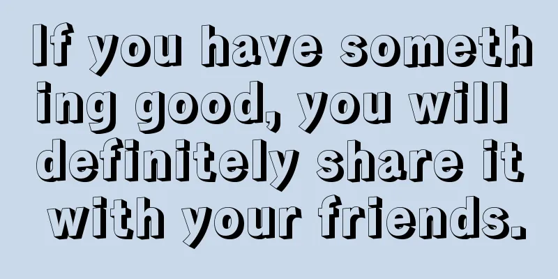 If you have something good, you will definitely share it with your friends.