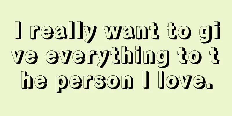 I really want to give everything to the person I love.