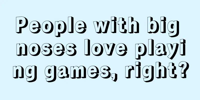 People with big noses love playing games, right?