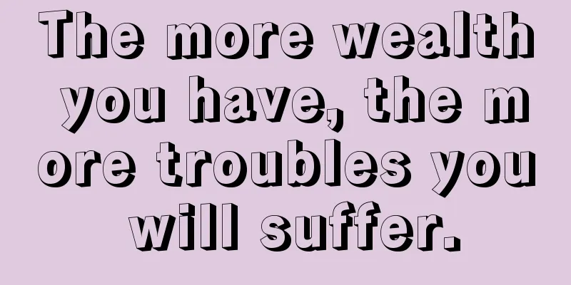 The more wealth you have, the more troubles you will suffer.