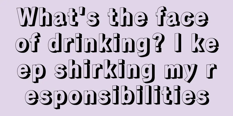 What's the face of drinking? I keep shirking my responsibilities
