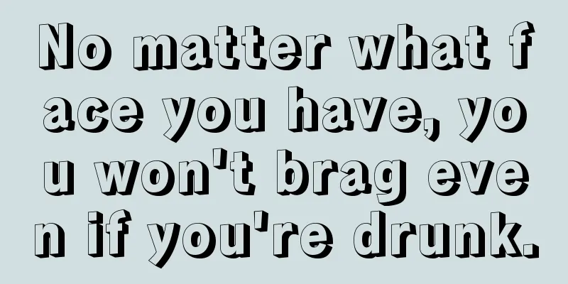 No matter what face you have, you won't brag even if you're drunk.