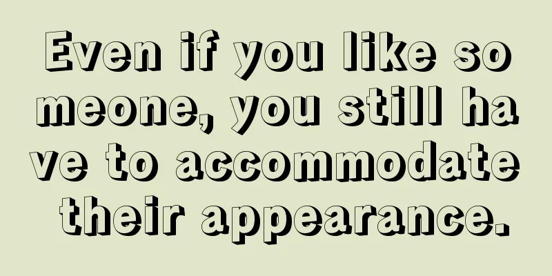 Even if you like someone, you still have to accommodate their appearance.