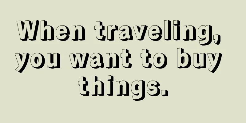 When traveling, you want to buy things.