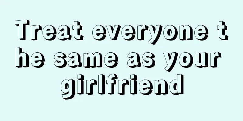 Treat everyone the same as your girlfriend