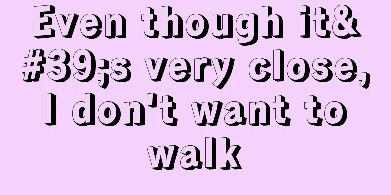 Even though it's very close, I don't want to walk