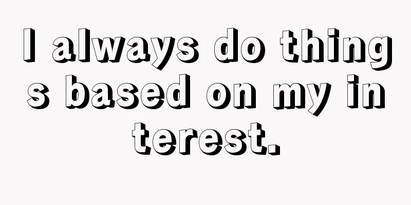 I always do things based on my interest.