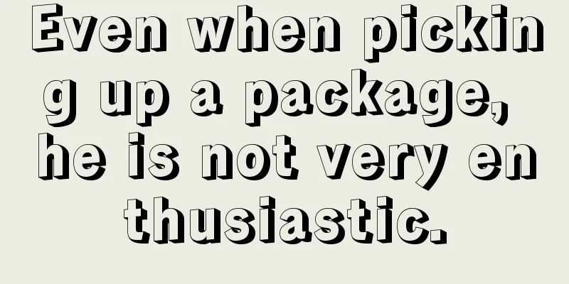 Even when picking up a package, he is not very enthusiastic.