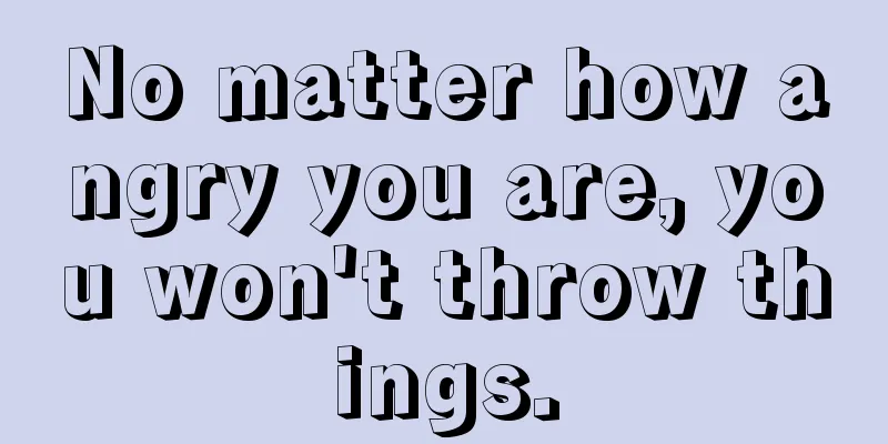 No matter how angry you are, you won't throw things.