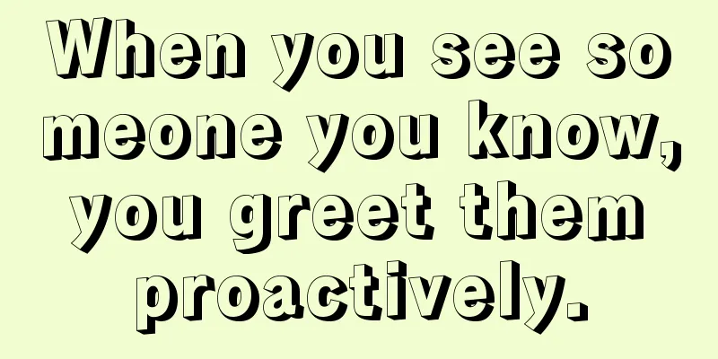 When you see someone you know, you greet them proactively.