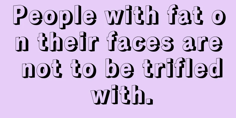 People with fat on their faces are not to be trifled with.