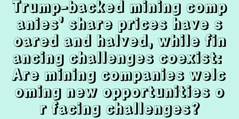 Trump-backed mining companies’ share prices have soared and halved, while financing challenges coexist: Are mining companies welcoming new opportunities or facing challenges?