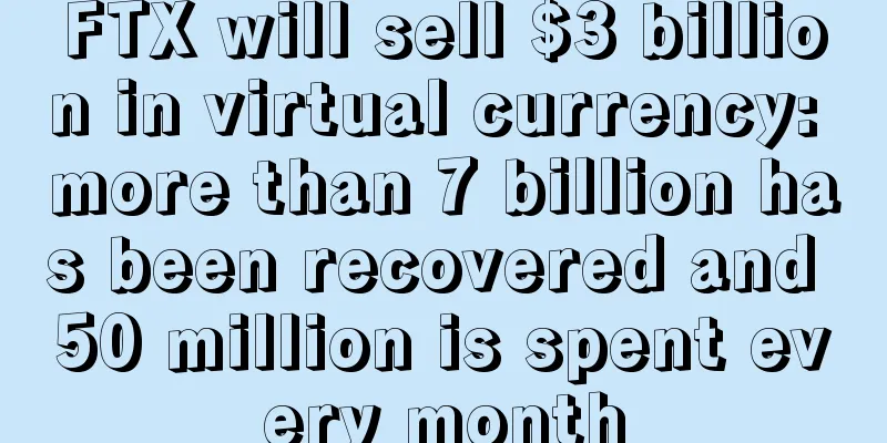 FTX will sell $3 billion in virtual currency: more than 7 billion has been recovered and 50 million is spent every month
