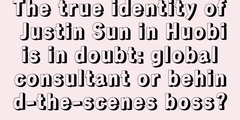 The true identity of Justin Sun in Huobi is in doubt: global consultant or behind-the-scenes boss?