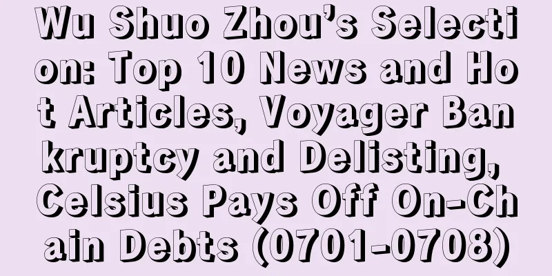 Wu Shuo Zhou’s Selection: Top 10 News and Hot Articles, Voyager Bankruptcy and Delisting, Celsius Pays Off On-Chain Debts (0701-0708)