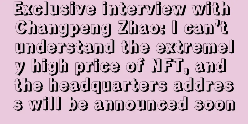 Exclusive interview with Changpeng Zhao: I can’t understand the extremely high price of NFT, and the headquarters address will be announced soon
