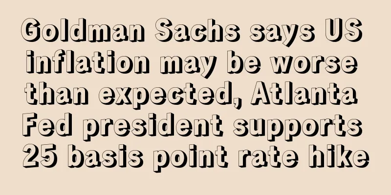Goldman Sachs says US inflation may be worse than expected, Atlanta Fed president supports 25 basis point rate hike
