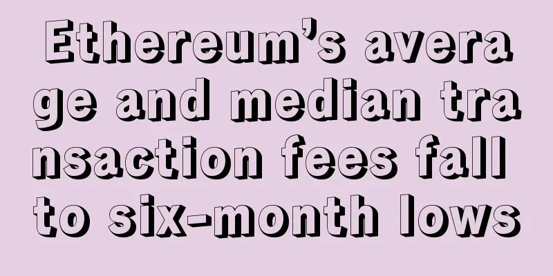 Ethereum’s average and median transaction fees fall to six-month lows