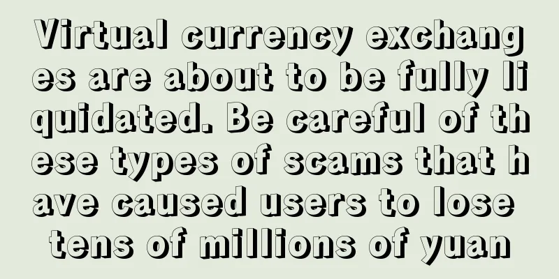 Virtual currency exchanges are about to be fully liquidated. Be careful of these types of scams that have caused users to lose tens of millions of yuan