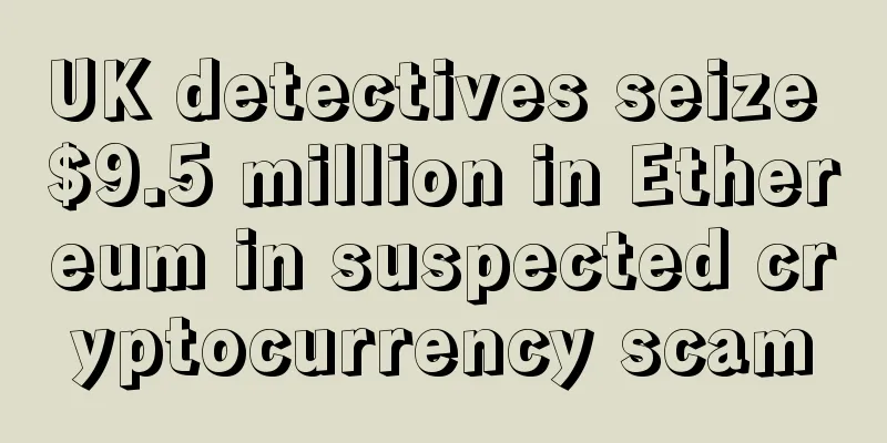UK detectives seize $9.5 million in Ethereum in suspected cryptocurrency scam
