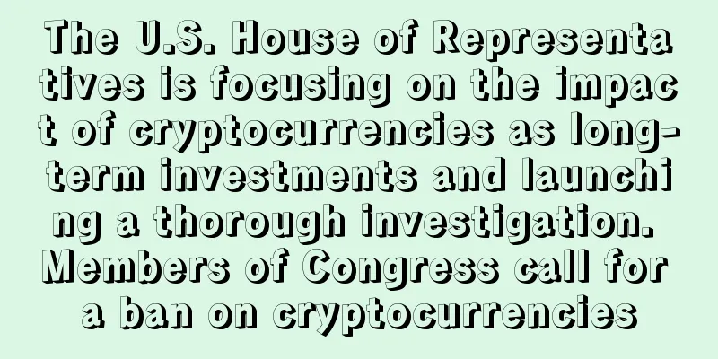 The U.S. House of Representatives is focusing on the impact of cryptocurrencies as long-term investments and launching a thorough investigation. Members of Congress call for a ban on cryptocurrencies