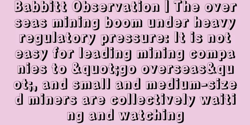 Babbitt Observation丨The overseas mining boom under heavy regulatory pressure: It is not easy for leading mining companies to "go overseas", and small and medium-sized miners are collectively waiting and watching