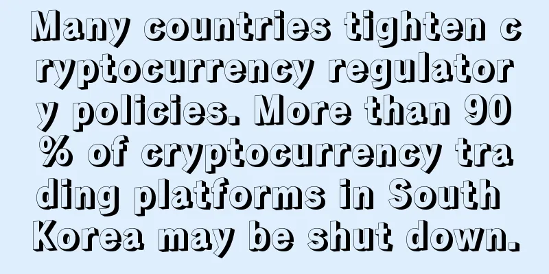 Many countries tighten cryptocurrency regulatory policies. More than 90% of cryptocurrency trading platforms in South Korea may be shut down.